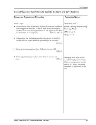 55grade 2 mathematics Curriculum Guide - interim
Suggested Assessment Strategies Resources/Notes
PATTERNING
General Outcome: Use Patterns to Describe the World and Solve Problems
Math Makes Sense 2
Lesson 7: Solving Problems using
Increasing Patterns
2PR2 (2.3, 2.7)
TG pp. 50 - 55
Identifying errors in the resource
is taught through problem solving.
However, having students identify
an error in a pattern can be done
throughout all other lessons in this
unit.
Pencil – Paper
Ask students to solve the following problem: Katie wants to make an
increasing pattern out of her 20 pencils. How many different ways
can Katie make an increasing pattern out of her 20 pencils? She does
not have to use all of her pencils. (2PR2.7, 2PR2.5)
Tell a student that the first two numbers in a pattern are 5 and 10.
Ask for different ways in which the pattern might be continued.
(2PR2.5)
Create an increasing pattern where the fourth element is 12.
(2PR2.5)
Create a pattern that grows, but not by the same amount each
time. (2PR2.5)
•
•
•
•
 