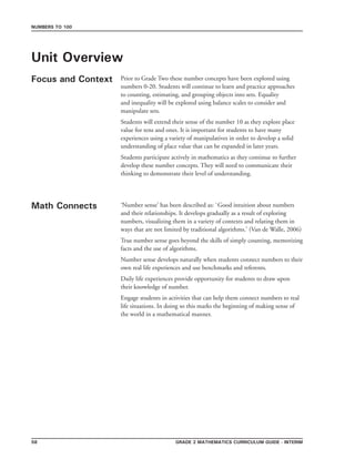 Grade 2 mathematics Curriculum Guide - interim58
Numbers to 100
Unit Overview
Focus and Context
Math Connects
Prior to Grade Two these number concepts have been explored using
numbers 0-20. Students will continue to learn and practice approaches
to counting, estimating, and grouping objects into sets. Equality
and inequality will be explored using balance scales to consider and
manipulate sets.
Students will extend their sense of the number 10 as they explore place
value for tens and ones. It is important for students to have many
experiences using a variety of manipulatives in order to develop a solid
understanding of place value that can be expanded in later years.
Students participate actively in mathematics as they continue to further
develop these number concepts. They will need to communicate their
thinking to demonstrate their level of understanding.
‘Number sense’ has been described as: `Good intuition about numbers
and their relationships. It develops gradually as a result of exploring
numbers, visualizing them in a variety of contexts and relating them in
ways that are not limited by traditional algorithms.’ (Van de Walle, 2006)
True number sense goes beyond the skills of simply counting, memorizing
facts and the use of algorithms.
Number sense develops naturally when students connect numbers to their
own real life experiences and use benchmarks and referents.
Daily life experiences provide opportunity for students to draw upon
their knowledge of number.
Engage students in activities that can help them connect numbers to real
life situations. In doing so this marks the beginning of making sense of
the world in a mathematical manner.
 
