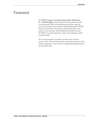 grade 2 mathematics curriculum guide - interim 
Foreword
The WNCP Common Curriculum Frameworks for Mathematics
K – 9 (WNCP, 2006), formed the basis for the development of this
curriculum guide. While minor adjustments have been made, the
outcomes and achievement indicators established through the WNCP
Common Curriculum Framework are used and elaborated on for
teachers in this document. Newfoundland and Labrador has used
the WNCP curriculum framework to direct the development of this
curriculum guide.
This curriculum guide is intended to provide teachers with the
overview of the outcomes framework for mathematics education. It also
includes suggestions to assist teachers in designing learning experiences
and assessment tasks.
foreword
 