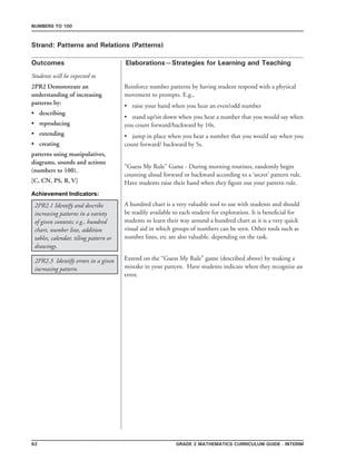 62 Grade 2 mathematics Curriculum Guide - INTERIM
Outcomes
Numbers to 100
Elaborations—Strategies for Learning and Teaching
Students will be expected to
Strand: Patterns and Relations (Patterns)
2PR2.1 Identify and describe
increasing patterns in a variety
of given contexts; e.g., hundred
chart, number line, addition
tables, calendar, tiling pattern or
drawings.
A hundred chart is a very valuable tool to use with students and should
be readily available to each student for exploration. It is beneficial for
students to learn their way around a hundred chart as it is a very quick
visual aid in which groups of numbers can be seen. Other tools such as
number lines, etc are also valuable. depending on the task.
Reinforce number patterns by having student respond with a physical
movement to prompts. E.g.,
•	 raise your hand when you hear an even/odd number
•	 stand up/sit down when you hear a number that you would say when
you count forward/backward by 10s.
•	 jump in place when you hear a number that you would say when you
count forward/ backward by 5s.
“Guess My Rule” Game - During morning routines, randomly begin
counting aloud forward or backward according to a ‘secret’ pattern rule.
Have students raise their hand when they figure out your pattern rule.
2PR2 Demonstrate an
understanding of increasing
patterns by:
•	 describing
•	 reproducing
•	 extending
•	 creating
patterns using manipulatives,
diagrams, sounds and actions
(numbers to 100).
[C, CN, PS, R, V]
2PR2.3 Identify errors in a given
increasing pattern.
Extend on the “Guess My Rule” game (described above) by making a
mistake in your pattern. Have students indicate when they recognize an
error.
Achievement Indicators:
 