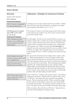 64 Grade 2 mathematics Curriculum Guide - interim
Outcomes
Numbers to 100
Elaborations—Strategies for Learning and Teaching
Students will be expected to
Strand: Number
2N1 Continued
2N1.3 Count by 2s starting from
1 or from any odd number.
Counting by 2s is not only a representation of even numbers. Students
also need to know that skip-counting by 2s can begin at any number
and can produce odd numbers. E.g., 5, 7, 9, 11...	
2N2 Demonstrate if a number
(up to 100) is even or odd.
[C, CN, PS, R]
2N2.1 Determine if a given
number is even or odd by using
concrete materials or pictorial
representations.
2N2.2 Identify even and odd
numbers in a given sequence, such
as in a hundred chart.
The concept of ‘evenness’ can be shown using counters. If the counters
can be paired up, the number is even; if the counters cannot be paired
up, then the number is odd.
Even Rectangles - Provide concrete materials (Cheerios, macaroni, etc.)
and have students select a number card, and the corresponding number
of items. Students then line up the items in partners. If all items have
a partner (forms a rectangle), then the number is even. Odd numbers
will not partner well. Students can paste their ‘Even Rectangles’ of
materials onto construction paper to show how an even number of items
will form a rectangle. They can display their work in the classroom
under headings of “Even” or “Odd”, according to the number they have
shown.
Pass out musical instruments such as triangles, drums, maracas, sticks,
etc. While counting slowly by 1s, have, for example, students with
drums strike their instruments every time they hear an even number.
Then have the group with maracas (or sticks, etc) shake their instrument
every time they hear an odd number. When both groups feel confident
with their task, combine both groups to create a dynamic rhythm.
While students are performing in the rhythm band, take note of those
students who play their instrument at the correct time and those who
do not. Caution: Some students may not be musically or rhythmically
inclined, while still understanding even/odd numbers.
2N2.3 Sort a given set of
numbers into even and odd.
Achievement Indicator:
Achievement Indicators:
2N1.5 Count a given sum of
money with pennies, nickels or
dimes (to 100 cents).
“Race to 100 Cents” - Students work in groups of three. One student is
designated as the ‘banker’, while the other two students will be ‘racing
‘ to 100 cents. One student rolls a die, and collects corresponding
pennies. Play continues back and forth. When a student has enough
coins to trade for a nickel, dime or quarter, they must ask the banker
to make the trade for them. This continues until one student has 100
cents. That player then becomes the banker and the game begins again.
Observe students as they play “Race to 100 Cents”. Question them to
assess their understanding of the ‘trading’ concept.
 