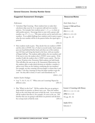65Grade 2 mathematics Curriculum Guide - interim
Suggested Assessment Strategies Resources/Notes
Numbers to 100
General Outcome: Develop Number Sense
Math Makes Sense 2
Lesson 3: Odd and Even
Numbers
2N1 (1.1, 1.3)
2N2 (2.1, 2.2, 2.3)
TG pp. 24 - 29
Performance
Calculator Skip Counting - Show students how to make their
calculators skip count by 2s to represent odd and even number
patterns. For example, have students press 1 + 2 =,=,= to show an
odd number pattern. Encourage them to start with a greater odd
number: e.g., 27 + 2 =,=,=. This same activity can be used with even
numbers. As an added challenge have students work in pairs to guess
what the next number will be in the pattern before the equal sign is
pressed.
								 (2N1.3)
•
Have students work in pairs. They decide that one student is ODD
and the other is EVEN. Use a T-chart to record results. Each student
puts one hand behind his/her back and when one of the students
says GO they each bring that hand to the front, with any number
of fingers held up. The students add/combine the two numbers and
if the sum is even, the student who is ‘EVEN’ scores a point. If the
number if odd, the student who is ‘ODD’ scores a point. The first
to score 10 points wins. Extension: Both students use both hands.
This will allow the sum to go to 20. Assessment Observations: Are
the students able to make quick decisions on whether a number is
odd or even? How are the students combining the two numbers?
For example, are they counting ‘all seven fingers’ to know that 4 and
3 make 7? Are they counting on from the larger number to get the
sum? Are they able to look at 4 and 3 and immediately say 7?
(2N2.1, 2.3)
•
Student-Teacher Dialogue
I say “5, 10, 15, 16, 17.” What coins am I counting? Repeat for
different coins.				 (2N1.5)
Play “What’s in the Can?” Tell the student that you are going to
drop nickels (or pennies, or dimes) into a can. Have the student
listen as the coins drop and count to find the total. As an extension,
tell the student that there is, for example, 45 cents in the can. Tell
him/her that you are going to add dimes (or pennies) and ask him/
her to keep track to find the total. (2N1.5)
•
• Lesson 4: Counting with Money
2N1 (1.1, 1.2, 1.5, 1.6)
2PR2 (2.1, 2.2)
TG pp. 30 - 34
Audio CD 2:
Selection 2
 