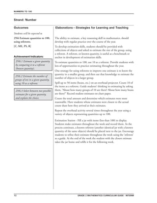 72 Grade 2 mathematics Curriculum Guide - interim
Outcomes
Numbers to 100
Elaborations—Strategies for Learning and Teaching
Students will be expected to
Strand: Number
2N6 Estimate quantities to 100,
using referents.
[C, ME, PS, R]
The ability to estimate, a key reasoning skill in mathematics, should
develop with regular practice over the course of the year.
To develop estimation skills, students should be provided with
collections of objects and asked to estimate the size of the group, using
a referent. A referent, or known quantity, is useful as a benchmark or
anchor in development of estimation skills.
To estimate quantities to 100, use 10 as a referent. Provide students with
lots of opportunities to practice estimating throughout the year.
One strategy for using referents to improve one estimate is to know the
quantity in a smaller group, and then use that knowledge to estimate the
number of objects in a larger group.
Spill up to 50 items (beans, etc.) on an overhead projector. Count 10 of
the items as a referent. Guide students’ thinking in estimating by asking
them, “About how many groups of 10 are there? About how many beans
are there?” Record student estimates on chart paper.
Count the total amount and determine which estimates were most
reasonable. Have students whose estimates were closest to the actual
count share how they arrived at their estimates.
Repeat the overhead activity several times throughout the year using a
variety of objects representing quantities up to 100.
2N6.3 Select between two possible
estimates for a given quantity,
and explain the choice.
2N6.2 Estimate the number of
groups of ten in a given quantity,
using 10 as a referent.
2N6.1 Estimate a given quantity
by comparing it to a referent
(known quantity).
Estimation Station - Fill a jar with items (less than 100) to display.
Students make estimates throughout the week and record them. As the
process continues, a known referent (another identical jar with a known
quantity of the same objects) should be placed next to the jar. Encourage
students to refine their estimate throughout the week using the ‘referent’
as a guide. At the end of the week the student with the closest estimate
takes the jar home and refills it for the following week.
Achievement Indicators:
 