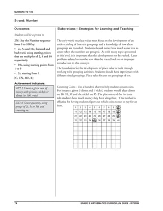 74 Grade 2 mathematics Curriculum Guide - interim
Outcomes
Numbers to 100
Elaborations—Strategies for Learning and Teaching
Students will be expected to
Strand: Number
2N1 Say the Number sequence
from 0 to 100 by:
•	 2s, 5s and 10s, forward and
backward, using starting points
that are multiples of 2, 5 and 10
respectively
•	 10s, using starting points from
1 to 9
•	 2s, starting from 1.
[C, CN, ME, R]
The early work on place-value must focus on the development of an
understanding of base-ten groupings and a knowledge of how these
groupings are recorded. Students should notice how much easier it is to
count when the numbers are grouped. As with many topics presented
at this level, it is important that this development not be rushed. Later
problems related to number can often be traced back to an improper
introduction to this concept.
The foundation for the development of place value is built through
working with grouping activities. Students should have experiences with
different sized groupings. Place value focuses on groupings of ten.
2N1.6 Count quantity, using
groups of 2s, 5s or 10s and
counting on.
2N1.5 Count a given sum of
money with pennies, nickels or
dimes (to 100 cents).
Counting Coins - Use a hundred chart to help students count coins.
For instance, given 3 dimes and 1 nickel, students would place dimes
on 10, 20, 30 and the nickel on 35. The placement of the last coin
tells students how much money they have altogether. This method is
effective for having students figure out which coins to use to pay for an
item.
Achievement Indicators:
 