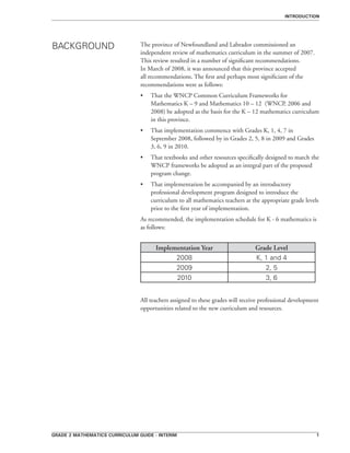 grade 2 mathematics curriculum guide - interim 
Introduction
The province of Newfoundland and Labrador commissioned an
independent review of mathematics curriculum in the summer of 2007.
This review resulted in a number of significant recommendations.
In March of 2008, it was announced that this province accepted
all recommendations. The first and perhaps most significiant of the
recommendations were as follows:
•	 That the WNCP Common Curriculum Frameworks for
Mathematics K – 9 and Mathematics 10 – 12 (WNCP, 2006 and
2008) be adopted as the basis for the K – 12 mathematics curriculum
in this province.
•	 That implementation commence with Grades K, 1, 4, 7 in
September 2008, followed by in Grades 2, 5, 8 in 2009 and Grades
3, 6, 9 in 2010.
•	 That textbooks and other resources specifically designed to match the
WNCP frameworks be adopted as an integral part of the proposed
program change.
•	 That implementation be accompanied by an introductory
professional development program designed to introduce the
curriculum to all mathematics teachers at the appropriate grade levels
prior to the first year of implementation.
As recommended, the implementation schedule for K - 6 mathematics is
as follows:
	
Implementation Year Grade Level
2008 K, 1 and 4
2009 2, 5
2010 3, 6
All teachers assigned to these grades will receive professional development
opportunities related to the new curriculum and resources.
BACKGROUND
 