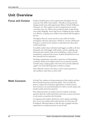 Grade 2 mathematics Curriculum Guide - interim90
DATA ANALYSIS
Unit Overview
Focus and Context Students should be given various opportunities throughout the year
to practice their skills in data analysis. Naturally occurring seasonal
changes provide many ideal opportunities (Back to School, Halloween,
Christmas, etc). Data analysis can also be integrated across several
curriculum areas. E.g., What activity would you prefer to play during
recess today? Skipping? Freeze Tag? Soccer? Graphing the day’s weather
is an effective, on-going way to reinforce data analysis skills throughout
the year.
Throughout this unit, centres may be set up to allow for further
investigation, discovery and practice. Hands-on, concrete, self-directed
learning is a natural way for students to make discoveries about their
world around them.
It would be useful to have individual math baggies accessible at all times
during this unit. Each baggie could include: counters, graphing mats
(horizontal and vertical), sticky notes for labelling, a variety of small
manipulatives, and pencil and crayons. Students should feel free to use
these materials for free exploration.
Providing a mathematics word wall is a good way to build graphing
vocabulary. Words can be added as they occur in classroom activities.
Consider using a simple graphic with each word to provide additional
support. Use word walls frequently to reinforce concepts.
Data collection is meant to be used as a tool to answer questions or
solve problems, rather than an end in itself.
Math Connects In Grade Two, students are being introduced to Data Analysis and have
had no formal instruction in previous grades. Prior to Grade Two,
however, students have had many opportunities to classify and sort.
Such awareness is an essential foundation in order to record, analyze and
interpret results and answer questions.
Data Analysis provides an excellent means for students to develop
questions about the world around them and creates an inner motivation
to seek answers to questions they formulate.
It is important that students decide how to best organize and display
data. To save time teachers often make decisions as to how data will
be displayed. Allowing students to take the time to grapple with data
organization is an important process in and of itself.
 