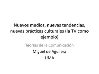 Nuevos medios, nuevas tendencias,
nuevas prácticas culturales (la TV como
ejemplo)
Teorías de la Comunicación
Miguel de Aguilera
UMA

 