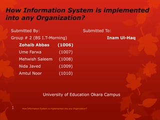 How Information System is implemented
into any Organization?
Submitted By: Submitted To:
Group # 2 (BS I.T-Morning) Inam Ul-Haq
Zohaib Abbas (1006)
Ume Farwa (1007)
Mehwish Saleem (1008)
Nida Javed (1009)
Amtul Noor (1010)
University of Education Okara Campus
How Information System is implemented into any Organization?1
 
