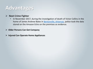  Next Crime Fighter
• In November 2017, during the investigation of death of Victor Collins in the
home of James Andrew Bates in Bentonville, Arkansas, police took the data
stored on the Amazon Echo on the premises as evidence.
 Older Persons Can Get Company
 Injured Can Operate Home Appliances
Advantages
 