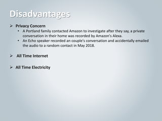 Disadvantages
 Privacy Concern
• A Portland family contacted Amazon to investigate after they say, a private
conversation in their home was recorded by Amazon's Alexa.
• An Echo speaker recorded an couple's conversation and accidentally emailed
the audio to a random contact in May 2018.
 All Time Internet
 All Time Electricity
 