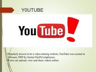 Y0UTUBE
•Popularly known to be a video-sharing website, YouTube was created in
february 2005 by former PayPal employees.
•Users can upload, view and share videos online.
 