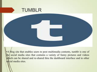 TUMBLR
•A blog site that enables users to post multimedia contents, tumblr is one of
the social media sites that contains a variety of funny pictures and videos
which can be shared and re-shared thru the dashboard interface and to other
social media sites.
 