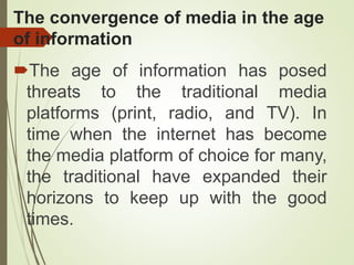 The convergence of media in the age
of information
The age of information has posed
threats to the traditional media
platforms (print, radio, and TV). In
time when the internet has become
the media platform of choice for many,
the traditional have expanded their
horizons to keep up with the good
times.
 