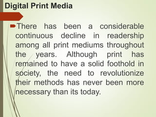 Digital Print Media
There has been a considerable
continuous decline in readership
among all print mediums throughout
the years. Although print has
remained to have a solid foothold in
society, the need to revolutionize
their methods has never been more
necessary than its today.
 