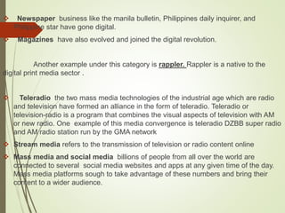  Newspaper business like the manila bulletin, Philippines daily inquirer, and
Philippine star have gone digital.
 Magazines have also evolved and joined the digital revolution.
Another example under this category is rappler. Rappler is a native to the
digital print media sector .
 Teleradio the two mass media technologies of the industrial age which are radio
and television have formed an alliance in the form of teleradio. Teleradio or
television-radio is a program that combines the visual aspects of television with AM
or new radio. One example of this media convergence is teleradio DZBB super radio
and AM radio station run by the GMA network
 Stream media refers to the transmission of television or radio content online
 Mass media and social media billions of people from all over the world are
connected to several social media websites and apps at any given time of the day.
Mass media platforms sough to take advantage of these numbers and bring their
content to a wider audience.
 