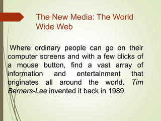 The New Media: The World
Wide Web
Where ordinary people can go on their
computer screens and with a few clicks of
a mouse button, find a vast array of
information and entertainment that
originates all around the world. Tim
Berners-Lee invented it back in 1989.
 