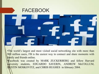FACEBOOK
•The world’s largest and most visited social networking site with more than
900 million users, FB is the easiest way to connect and share moments with
family and friends online.
•Facebook was created by MARK ZUCKERBERG and fellow Harvard
university students, EDUARDO SAVERIN, ANDREW McCOLLUM,
DUSTIN MOSKOVITZ, and CHRIS HUGHES in february 2004.
 