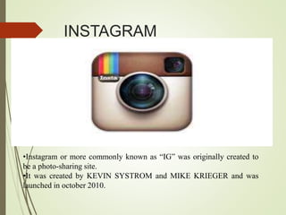 INSTAGRAM
•Instagram or more commonly known as “IG” was originally created to
be a photo-sharing site.
•It was created by KEVIN SYSTROM and MIKE KRIEGER and was
launched in october 2010.
 