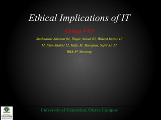 Ethical Implications of IT
Group # 03
Shahnawaz Salamat 04, Waqar Anwar 05, Waleed Imtiaz 10
M. Irfan Shahid 12, Hafiz M. Mustghas, Sajid Ali 27
BBA-8th Morning
University of Education, Okara Campus
 