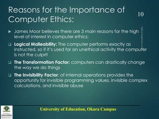 University of Education, Okara Campus
Reasons for the Importance of
Computer Ethics:
 James Moor believes there are 3 main reasons for the high
level of interest in computer ethics:
 Logical Malleability: The computer performs exactly as
instructed, so if it’s used for an unethical activity the computer
is not the culprit
 The Transformation Factor: computers can drastically change
the way we do things
 The Invisibility Factor: of internal operations provides the
opportunity for invisible programming values, invisible complex
calculations, and invisible abuse
10
 