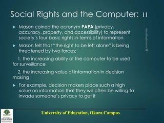 University of Education, Okara Campus
Social Rights and the Computer:
 Mason coined the acronym PAPA (privacy,
accuracy, property, and accessibility) to represent
society’s four basic rights in terms of information
 Mason felt that “the right to be left alone” is being
threatened by two forces:
1. the increasing ability of the computer to be used
for surveillance
2. the increasing value of information in decision
making
 For example, decision makers place such a high
value on information that they will often be willing to
invade someone’s privacy to get it
11
 