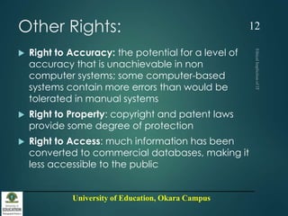 University of Education, Okara Campus
Other Rights:
 Right to Accuracy: the potential for a level of
accuracy that is unachievable in non
computer systems; some computer-based
systems contain more errors than would be
tolerated in manual systems
 Right to Property: copyright and patent laws
provide some degree of protection
 Right to Access: much information has been
converted to commercial databases, making it
less accessible to the public
12
 