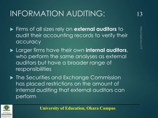 University of Education, Okara Campus
INFORMATION AUDITING:
 Firms of all sizes rely on external auditors to
audit their accounting records to verify their
accuracy
 Larger firms have their own internal auditors,
who perform the same analyses as external
auditors but have a broader range of
responsibilities
 The Securities and Exchange Commission
has placed restrictions on the amount of
internal auditing that external auditors can
perform
13
 