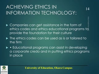 University of Education, Okara Campus
ACHIEVING ETHICS IN
INFORMATION TECHNOLOGY:
 Companies can get assistance in the form of
ethics codes and ethics educational programs to
provide the foundation for their culture
 The ethics codes can be used as is or tailored to
the firm
 • Educational programs can assist in developing
a corporate credo and in putting ethics programs
in place
14
 
