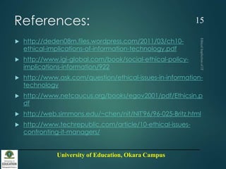 University of Education, Okara Campus
References:
 http://deden08m.files.wordpress.com/2011/03/ch10-
ethical-implications-of-information-technology.pdf
 http://www.igi-global.com/book/social-ethical-policy-
implications-information/922
 http://www.ask.com/question/ethical-issues-in-information-
technology
 http://www.netcaucus.org/books/egov2001/pdf/Ethicsin.p
df
 http://web.simmons.edu/~chen/nit/NIT'96/96-025-Britz.html
 http://www.techrepublic.com/article/10-ethical-issues-
confronting-it-managers/
15
 