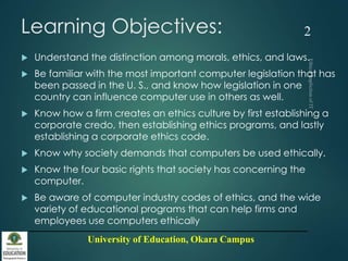 University of Education, Okara Campus
Learning Objectives:
 Understand the distinction among morals, ethics, and laws.
 Be familiar with the most important computer legislation that has
been passed in the U. S., and know how legislation in one
country can influence computer use in others as well.
 Know how a firm creates an ethics culture by first establishing a
corporate credo, then establishing ethics programs, and lastly
establishing a corporate ethics code.
 Know why society demands that computers be used ethically.
 Know the four basic rights that society has concerning the
computer.
 Be aware of computer industry codes of ethics, and the wide
variety of educational programs that can help firms and
employees use computers ethically
2
 