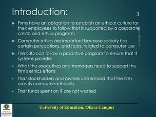 University of Education, Okara Campus
Introduction:
 Firms have an obligation to establish an ethical culture for
their employees to follow that is supported by a corporate
credo and ethics programs
 Computer ethics are important because society has
certain perceptions, and fears, related to computer use
 The CIO can follow a proactive program to ensure that IT
systems provide:
 What the executives and managers need to support the
firm's ethics efforts
 That stockholders and owners understand that the firm
uses its computers ethically
 That funds spent on IT are not wasted
3
 