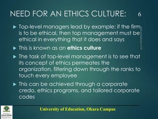 University of Education, Okara Campus
NEED FOR AN ETHICS CULTURE:
 Top-level managers lead by example: if the firm
is to be ethical, then top management must be
ethical in everything that it does and says
 This is known as an ethics culture
 The task of top-level management is to see that
its concept of ethics permeates the
organization, filtering down through the ranks to
touch every employee
 This can be achieved through a corporate
credo, ethics programs, and tailored corporate
codes
6
 