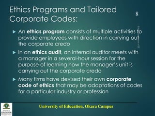 University of Education, Okara Campus
Ethics Programs and Tailored
Corporate Codes:
 An ethics program consists of multiple activities to
provide employees with direction in carrying out
the corporate credo
 In an ethics audit, an internal auditor meets with
a manager in a several-hour session for the
purpose of learning how the manager’s unit is
carrying out the corporate credo
 Many firms have devised their own corporate
code of ethics that may be adaptations of codes
for a particular industry or profession
8
 