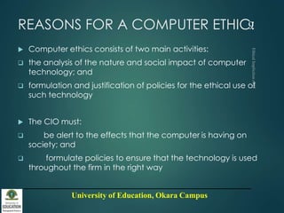 University of Education, Okara Campus
REASONS FOR A COMPUTER ETHIC:
 Computer ethics consists of two main activities:
 the analysis of the nature and social impact of computer
technology; and
 formulation and justification of policies for the ethical use of
such technology
 The CIO must:
 be alert to the effects that the computer is having on
society; and
 formulate policies to ensure that the technology is used
throughout the firm in the right way
9
 