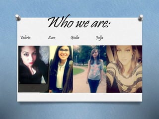 Who we are: 
Valeria Sura Giulia Julja 
 