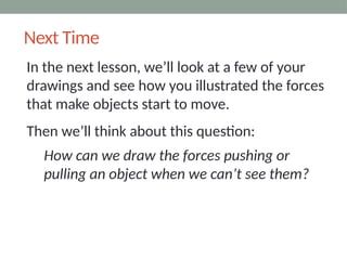 Next Time
In the next lesson, we’ll look at a few of your
drawings and see how you illustrated the forces
that make objects start to move.
Then we’ll think about this question:
How can we draw the forces pushing or
pulling an object when we can’t see them?
 