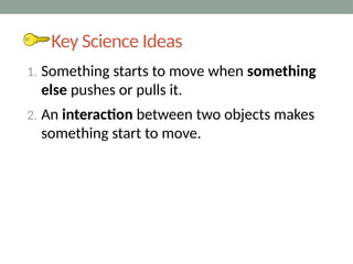 Key Science Ideas
1. Something starts to move when something
else pushes or pulls it.
2. An interaction between two objects makes
something start to move.
 