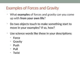 Examples of Forces and Gravity
• What examples of forces and gravity can you come
up with from your own life?
• Do two objects touch to make something start to
move in your examples? If so, how?
• Use science words like these in your descriptions:
• Force
• Gravity
• Push
• Pull
• Twist
 