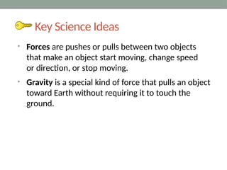 Key Science Ideas
• Forces are pushes or pulls between two objects
that make an object start moving, change speed
or direction, or stop moving.
• Gravity is a special kind of force that pulls an object
toward Earth without requiring it to touch the
ground.
 