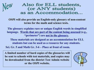 New Also for ELL students, (or ANY students) as an Accommodation... OSPI will also provide an English-only glossary of non-content terms for the math and science tests.   The glossary explains rare or unique English words in simplified language.  Words that are part of the content being assessed  (e.g., “perimeter”) are  not in the glossary .  These materials are designed as an accommodation for ELL students but can be used as a resource for any students.   Sci. Gr. 5 and Math Gr. 3-6 – Place at front of room. A limited number of hard copies of the glossaries will be sent to schools with test materials, and copies may be downloaded from the district Test Admin website or the OSPI website. 