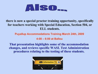 Also... there is now a special proctor training opportunity, specifically for teachers working with Special Education, Section 504, or ELL students. Puyallup Accommodations Training March 24th, 2009  4:00 – 6:00 at Ballou   That presentation highlights some of the accommodation changes, and reviews specific WASL Test Administration procedures relating to the testing of these students. 