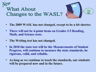 What About Changes to the WASL? New Yee Ha! The 2009 WASL has not changed, except to be a bit shorter. There will not be 4-point items on Grades 3-5 Reading, Math, and Science tests. The Writing test has not changed. In 2010 the state test will be the Measurements of Student Progress, will continue to measure the state standards, be rigorous, valid, and reliable. As long as we continue to teach the standards, our students will be prepared now and in the future.  