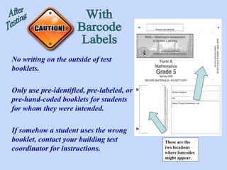 These are the two locations where barcodes might appear. After Testing With Barcode Labels No writing on the outside of test booklets. Only use pre-identified, pre-labeled, or pre-hand-coded booklets for students for whom they were intended. If somehow a student uses the wrong booklet, contact your building test coordinator for instructions. 