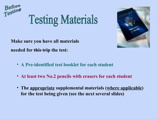 Testing Materials Before Testing Make sure you have all materials  needed for this trip the test: A Pre-identified test booklet for each student At least two No.2 pencils with erasers for each student The  appropriate  supplemental materials ( where applicable ) for the test being given (see the next several slides) 