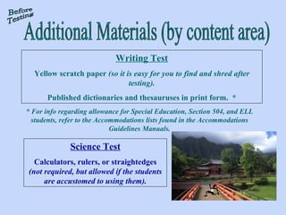 Writing Test Yellow scratch paper  (so it is easy for you to find and shred after testing). Published dictionaries and thesauruses in print form.  * * For info regarding allowance for Special Education, Section 504, and ELL students, refer to the Accommodations lists found in the Accommodations Guidelines Manuals. Science Test Calculators, rulers, or straightedges  (not required, but allowed if the students are accustomed to using them). Additional Materials (by content area) Before Testing 