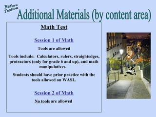 Additional Materials (by content area) Math Test Session 1 of Math Tools are allowed Tools include:  Calculators, rulers, straightedges, protractors (only for grade 6 and up), and math manipulatives.  Students should have prior practice with the tools allowed on WASL. Session 2 of Math No tools  are allowed  Before Testing 