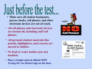 Make sure all student backpacks, purses, books, cell phones, and other electronic devices are out of reach.  Just before the test... All cell phones and electronic devices are turned off, including staff cell phones.  All personal student materials like pencils, highlighters, and crayons are moved to cubbies. No food or water bottles near test booklets. Place a bright-colored official OSPI  Testing-Do Not Disturb  sign on the door. 
