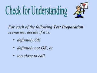 Check for Understanding For each of the following  Test Preparation  scenarios, decide if it is: definitely OK  definitely not OK, or  too close to call. 