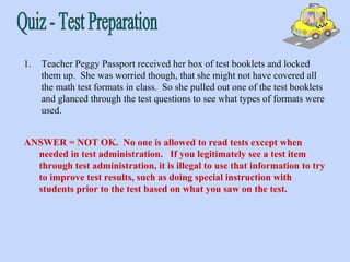 Teacher Peggy Passport received her box of test booklets and locked them up.  She was worried though, that she might not have covered all the math test formats in class.  So she pulled out one of the test booklets and glanced through the test questions to see what types of formats were used. ANSWER = NOT OK.  No one is allowed to read tests except when needed in test administration.  If you legitimately see a test item through test administration, it is illegal to use that information to try to improve test results, such as doing special instruction with students prior to the test based on what you saw on the test.   Quiz - Test Preparation 