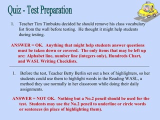 Quiz - Test Preparation Teacher Tim Timbuktu decided he should remove his class vocabulary list from the wall before testing.  He thought it might help students during testing. ANSWER = OK.  Anything that might help students answer questions must be taken down or covered.  The only items that may be left up are: Alphabet line, number line (integers only), Hundreds Chart, and WASL Writing Checklists.  ANSWER = NOT OK.  Nothing but a No.2 pencil should be used for the test.  Students may use the No.2 pencil to underline or circle words or sentences (in place of highlighting them). Before the test, Teacher Betty Berlin set out a box of highlighters, so her students could use them to highlight words in the Reading WASL, a method they use normally in her classroom while doing their daily assignments. 
